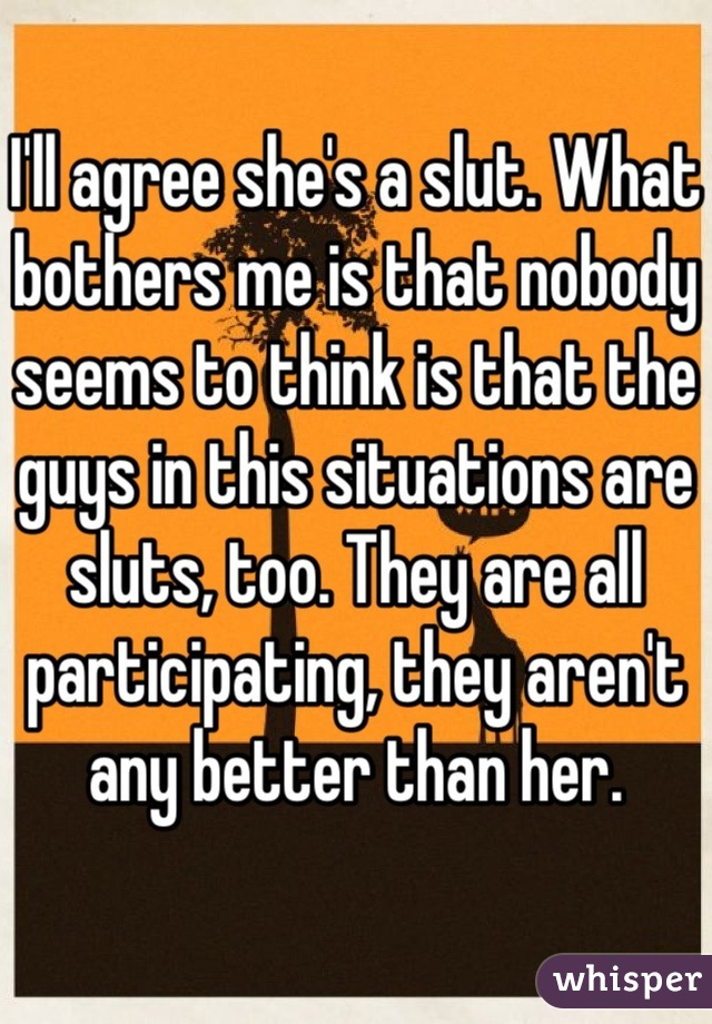 I'll agree she's a slut. What bothers me is that nobody seems to think is that the guys in this situations are sluts, too. They are all participating, they aren't any better than her. 