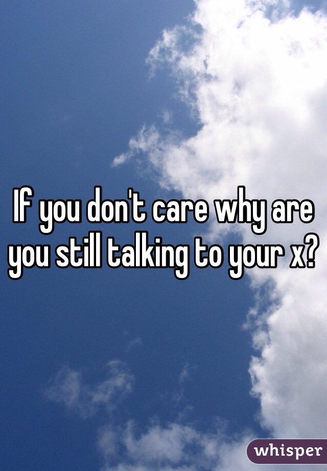 If you don't care why are you still talking to your x?