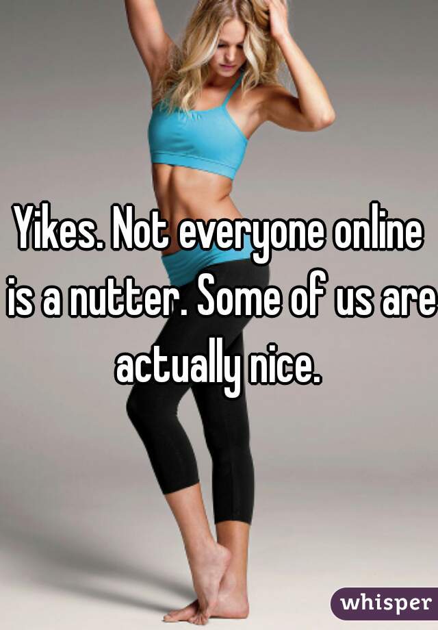 Yikes. Not everyone online is a nutter. Some of us are actually nice. 
