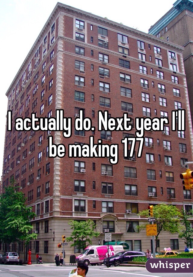 I actually do. Next year I'll be making 177 