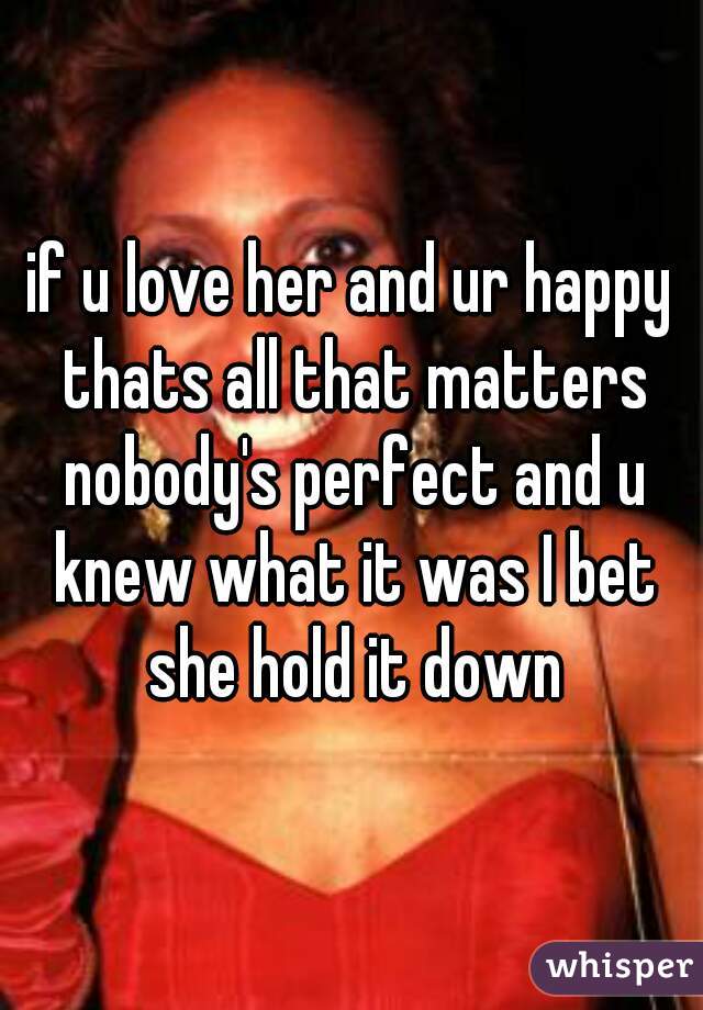 if u love her and ur happy thats all that matters nobody's perfect and u knew what it was I bet she hold it down