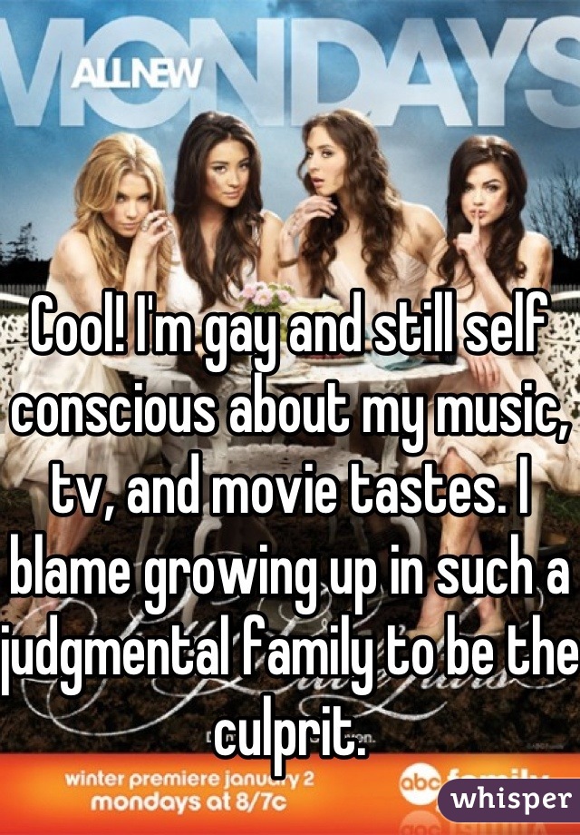 Cool! I'm gay and still self conscious about my music, tv, and movie tastes. I blame growing up in such a judgmental family to be the culprit.