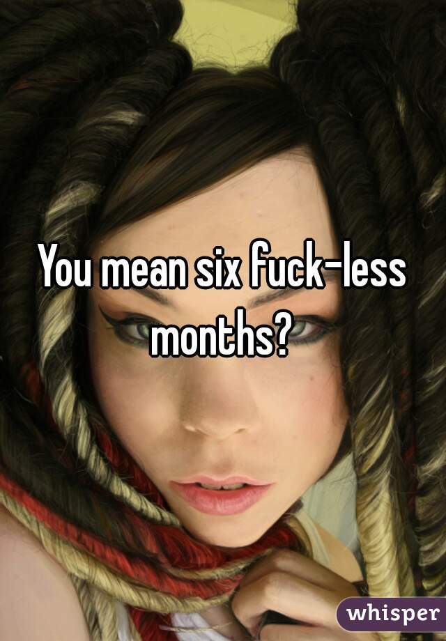 You mean six fuck-less months? 

