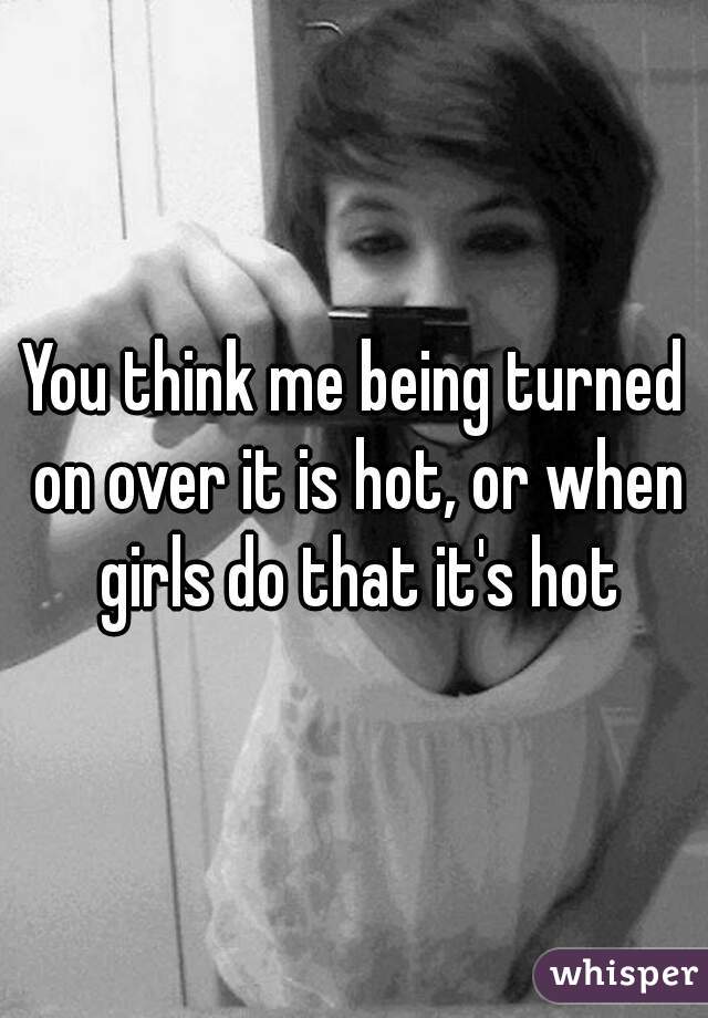 You think me being turned on over it is hot, or when girls do that it's hot
