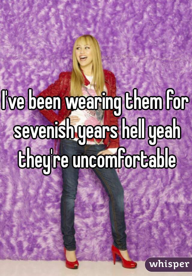 I've been wearing them for sevenish years hell yeah they're uncomfortable