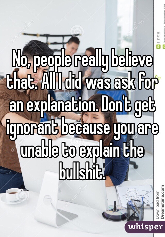 No, people really believe that. All I did was ask for an explanation. Don't get ignorant because you are unable to explain the bullshit.