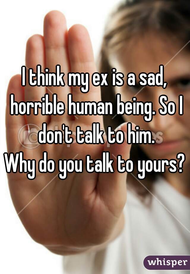 I think my ex is a sad, horrible human being. So I don't talk to him.
Why do you talk to yours?