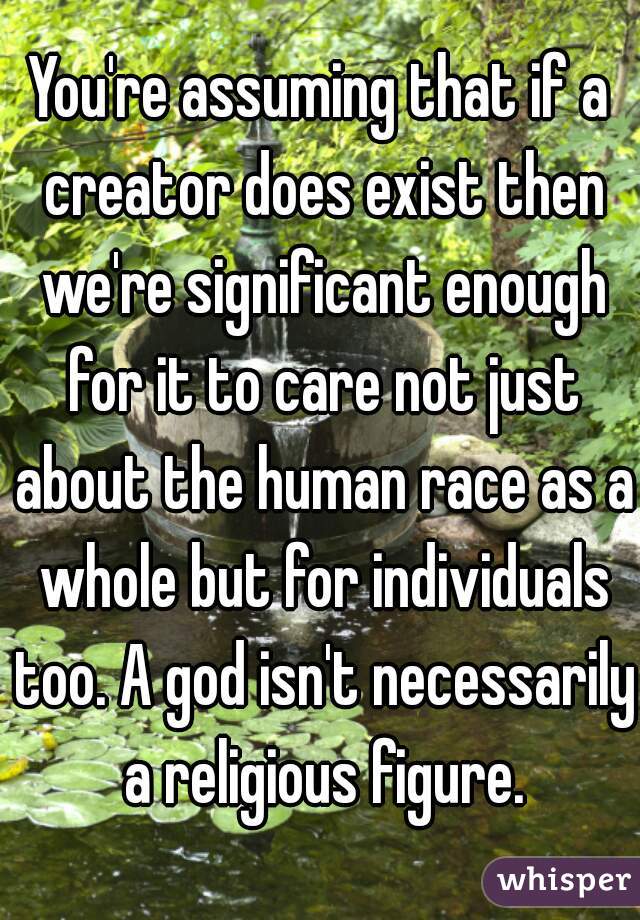 You're assuming that if a creator does exist then we're significant enough for it to care not just about the human race as a whole but for individuals too. A god isn't necessarily a religious figure.