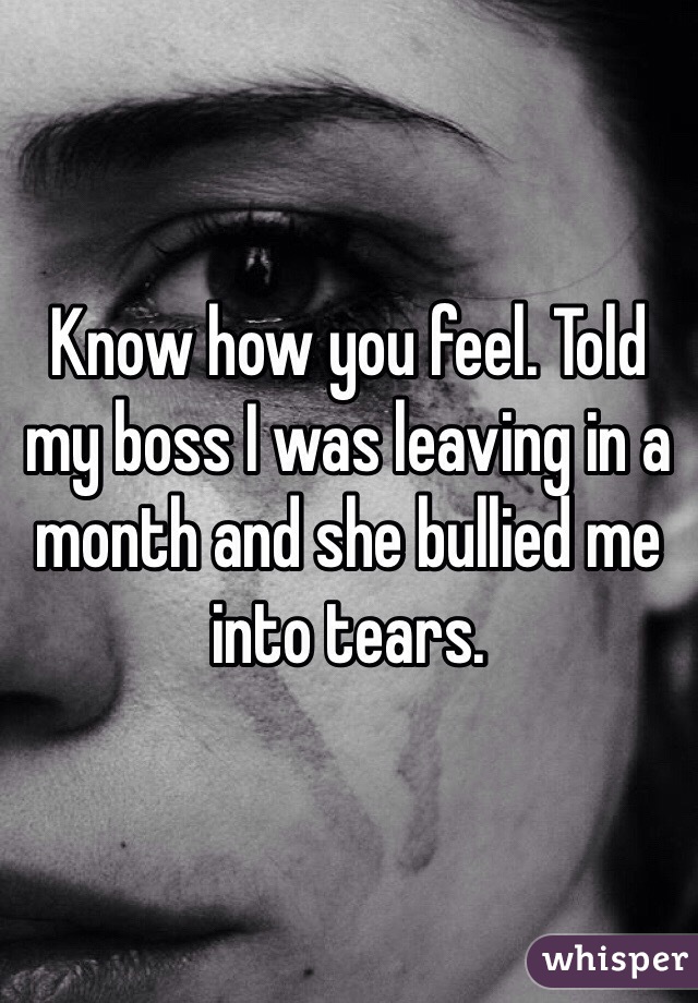 Know how you feel. Told my boss I was leaving in a month and she bullied me into tears.