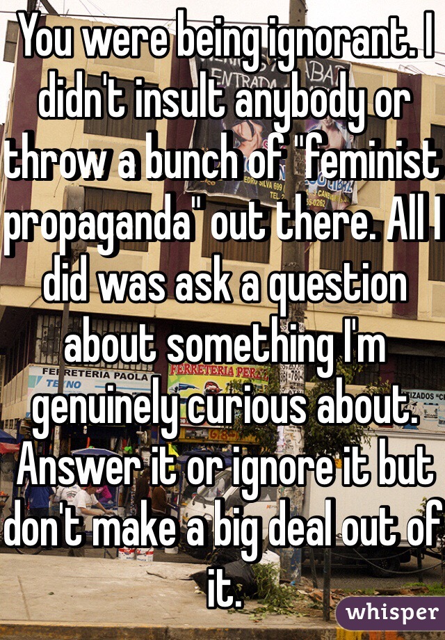 You were being ignorant. I didn't insult anybody or throw a bunch of "feminist propaganda" out there. All I did was ask a question about something I'm genuinely curious about. Answer it or ignore it but don't make a big deal out of it.