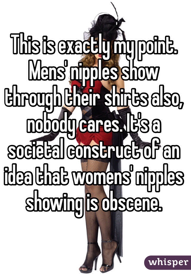 This is exactly my point. Mens' nipples show through their shirts also, nobody cares. It's a societal construct of an idea that womens' nipples showing is obscene. 