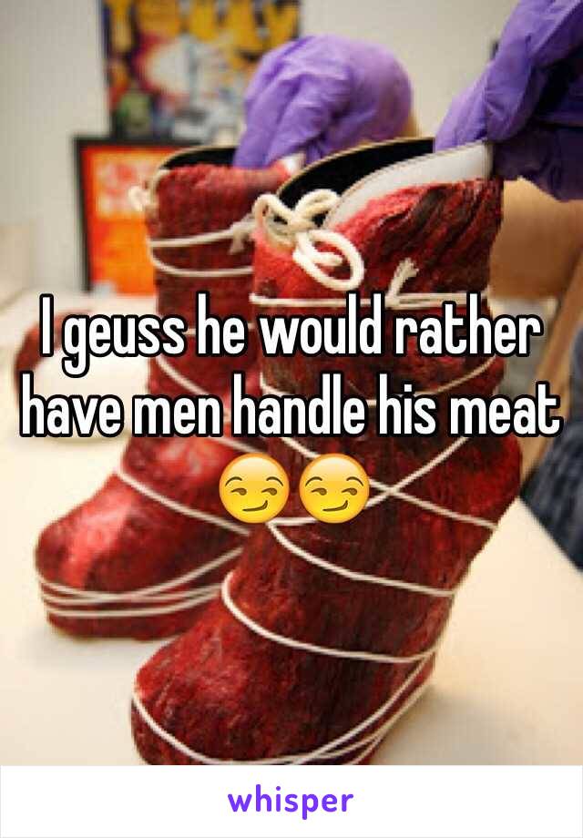 I geuss he would rather have men handle his meat 😏😏
