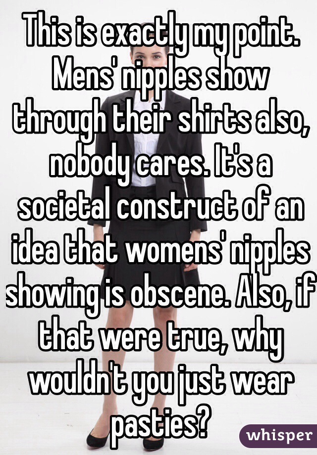 This is exactly my point. Mens' nipples show through their shirts also, nobody cares. It's a societal construct of an idea that womens' nipples showing is obscene. Also, if that were true, why wouldn't you just wear pasties?