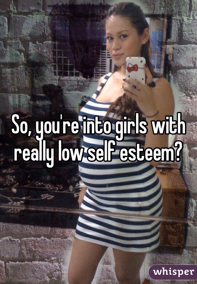 So, you're into girls with really low self esteem?
