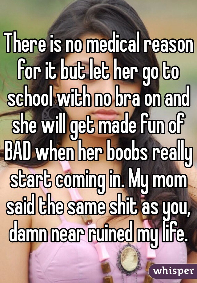 There is no medical reason for it but let her go to school with no bra on and she will get made fun of BAD when her boobs really start coming in. My mom said the same shit as you, damn near ruined my life. 