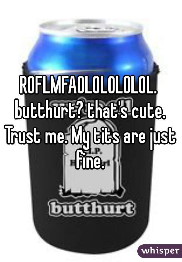 ROFLMFAOLOLOLOLOL. 
butthurt? that's cute.
Trust me. My tits are just fine. 