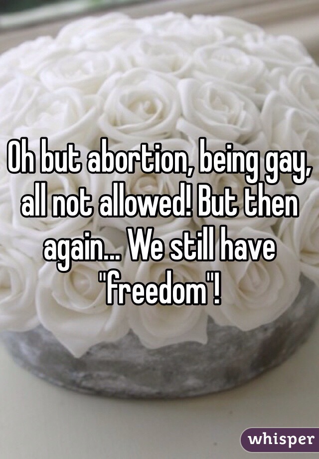 Oh but abortion, being gay, all not allowed! But then again... We still have "freedom"!