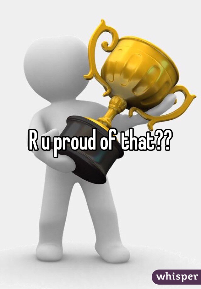 R u proud of that??