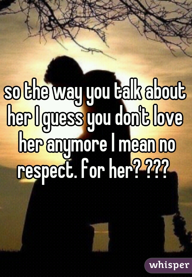 so the way you talk about her I guess you don't love  her anymore I mean no respect. for her? ???  