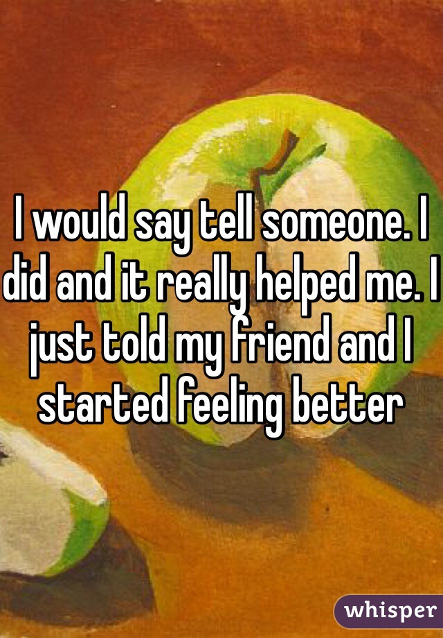 I would say tell someone. I did and it really helped me. I just told my friend and I started feeling better