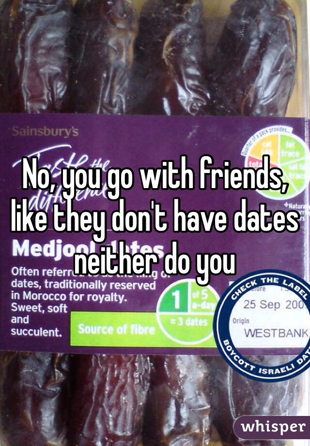 No, you go with friends, like they don't have dates neither do you 