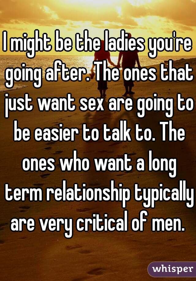 I might be the ladies you're going after. The ones that just want sex are going to be easier to talk to. The ones who want a long term relationship typically are very critical of men. 
