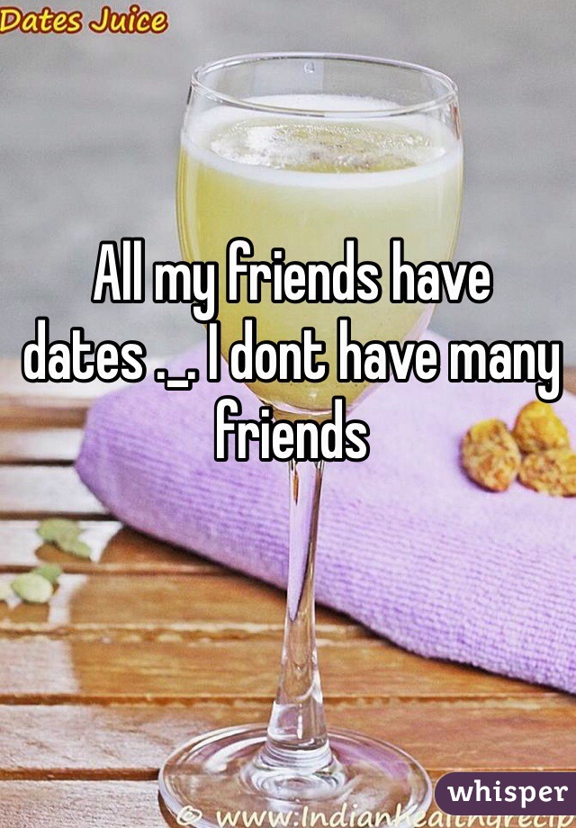 All my friends have dates ._. I dont have many friends
