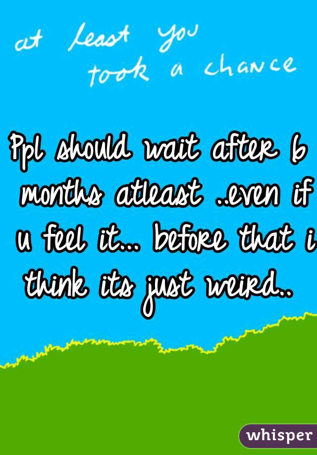 Ppl should wait after 6 months atleast ..even if u feel it... before that i think its just weird.. 
