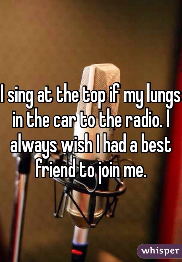 I sing at the top if my lungs in the car to the radio. I always wish I had a best friend to join me. 