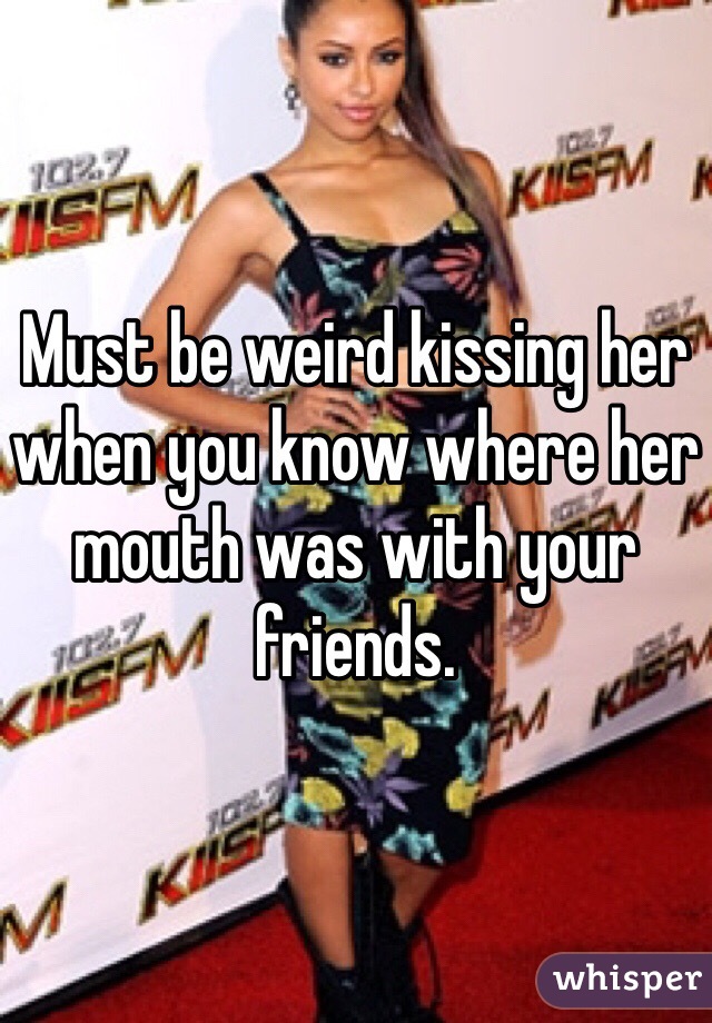 Must be weird kissing her when you know where her mouth was with your friends. 