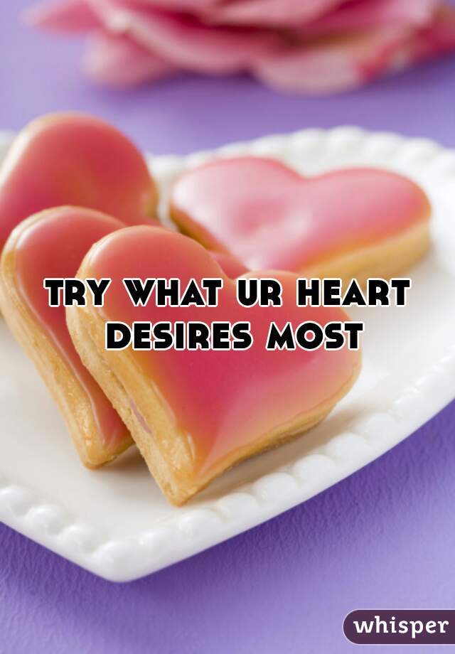 try what ur heart desires most