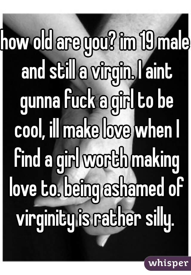 how old are you? im 19 male and still a virgin. I aint gunna fuck a girl to be cool, ill make love when I find a girl worth making love to. being ashamed of virginity is rather silly. 