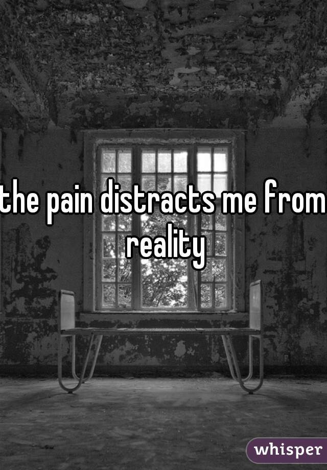 the pain distracts me from reality