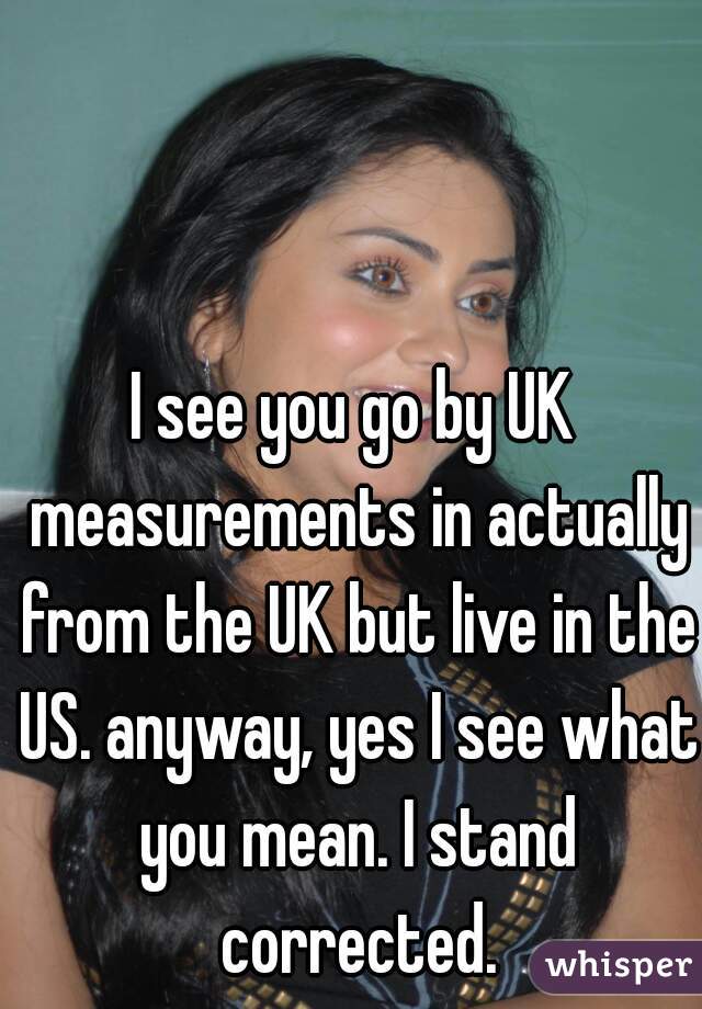 I see you go by UK measurements in actually from the UK but live in the US. anyway, yes I see what you mean. I stand corrected.