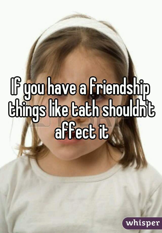 If you have a friendship things like tath shouldn't affect it