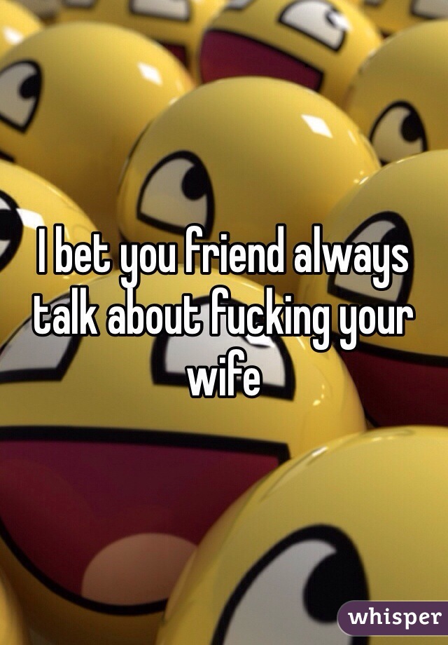 I bet you friend always talk about fucking your wife 