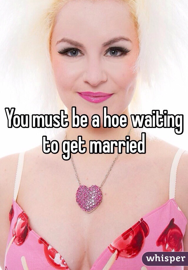 You must be a hoe waiting to get married 