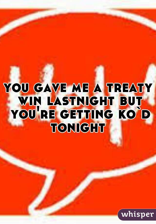 you gave me a treaty win lastnight but you're getting ko`d tonight 