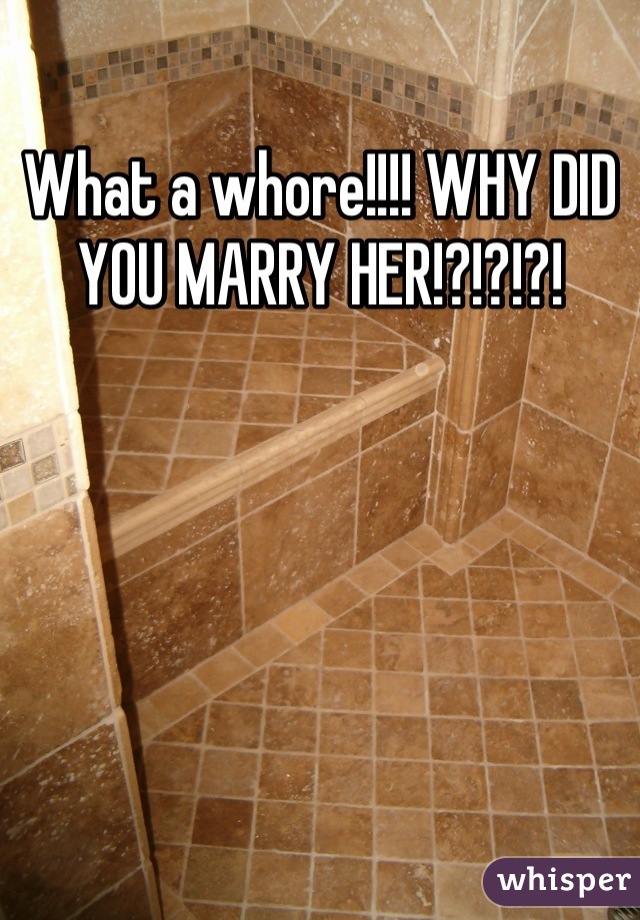 What a whore!!!! WHY DID YOU MARRY HER!?!?!?!