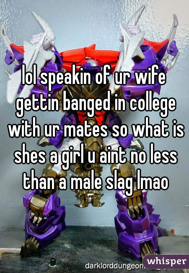 lol speakin of ur wife gettin banged in college with ur mates so what is shes a girl u aint no less than a male slag lmao