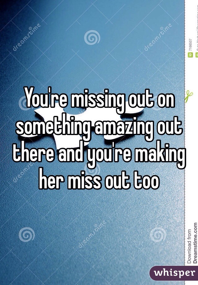 You're missing out on something amazing out there and you're making her miss out too 