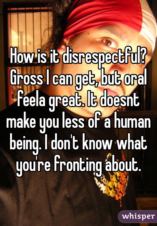 How is it disrespectful? Gross I can get, but oral feela great. It doesnt make you less of a human being. I don't know what you're fronting about. 