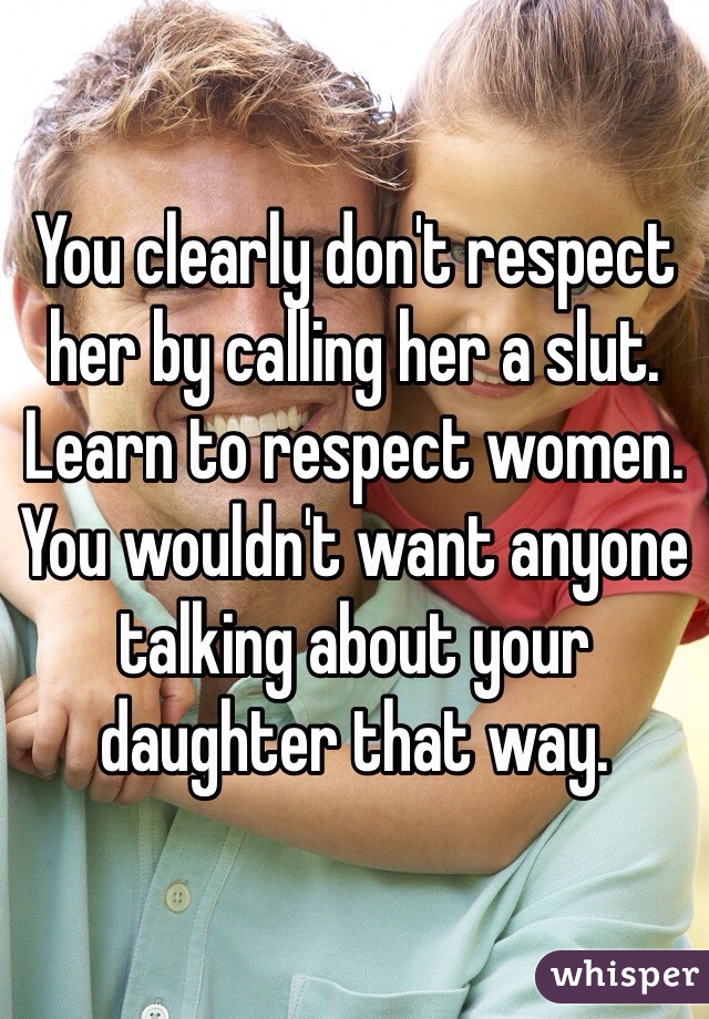 You clearly don't respect her by calling her a slut. Learn to respect women. You wouldn't want anyone talking about your daughter that way. 