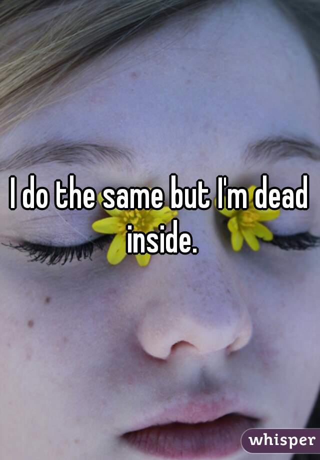 I do the same but I'm dead inside.