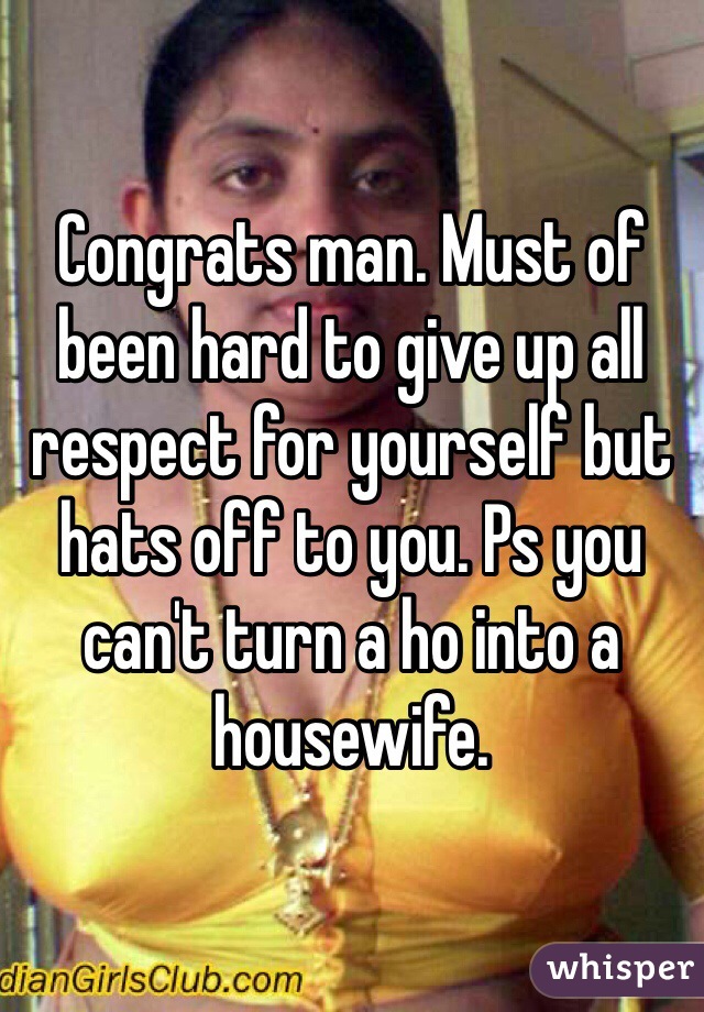 Congrats man. Must of been hard to give up all respect for yourself but hats off to you. Ps you can't turn a ho into a housewife. 