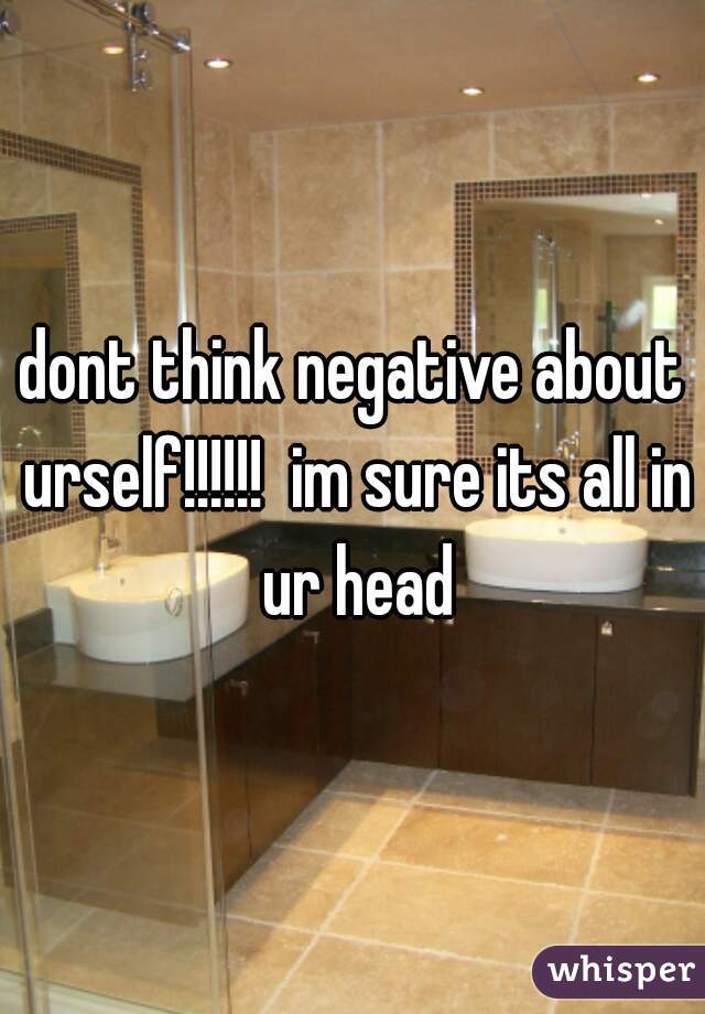 dont think negative about urself!!!!!!  im sure its all in ur head