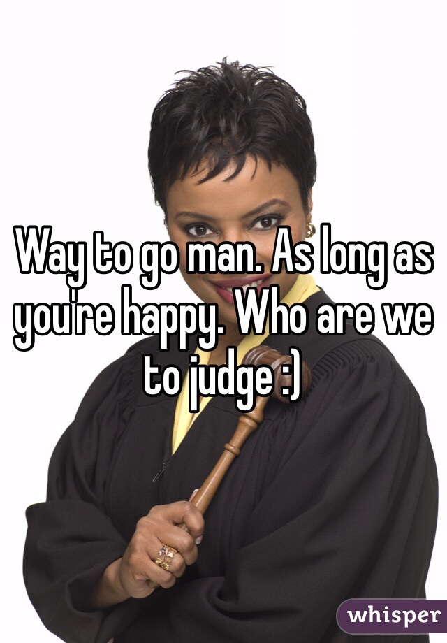 Way to go man. As long as you're happy. Who are we to judge :)