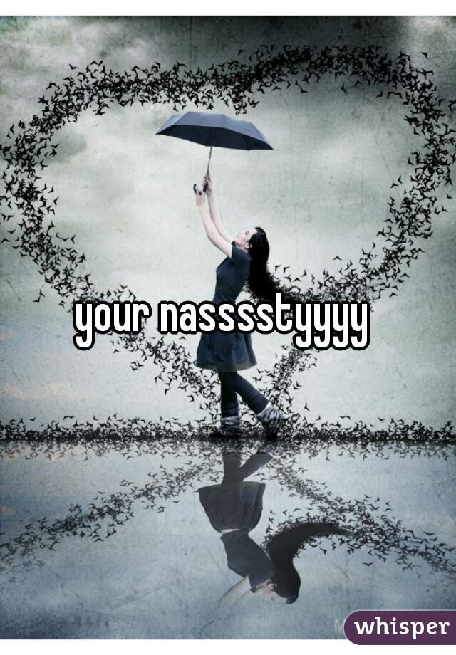 your nasssstyyyy 