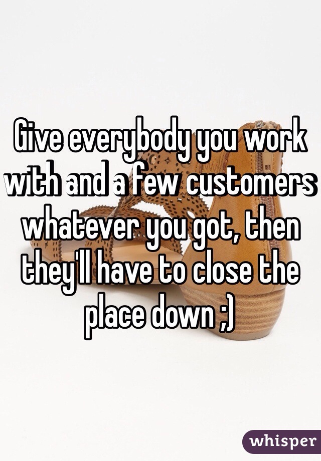 Give everybody you work with and a few customers whatever you got, then they'll have to close the place down ;)