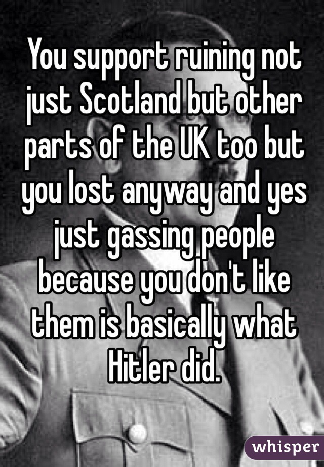 You support ruining not just Scotland but other parts of the UK too but you lost anyway and yes just gassing people because you don't like them is basically what Hitler did.